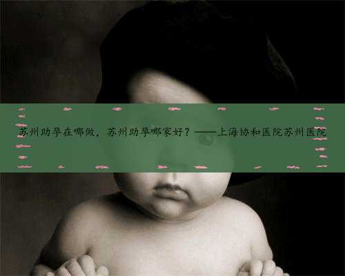 苏州助孕在哪做，苏州助孕哪家好？——上海协和医院苏州医院